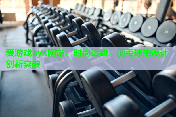 爱游戏ayx网站：时尚运动：羽毛球拍设计创新突破